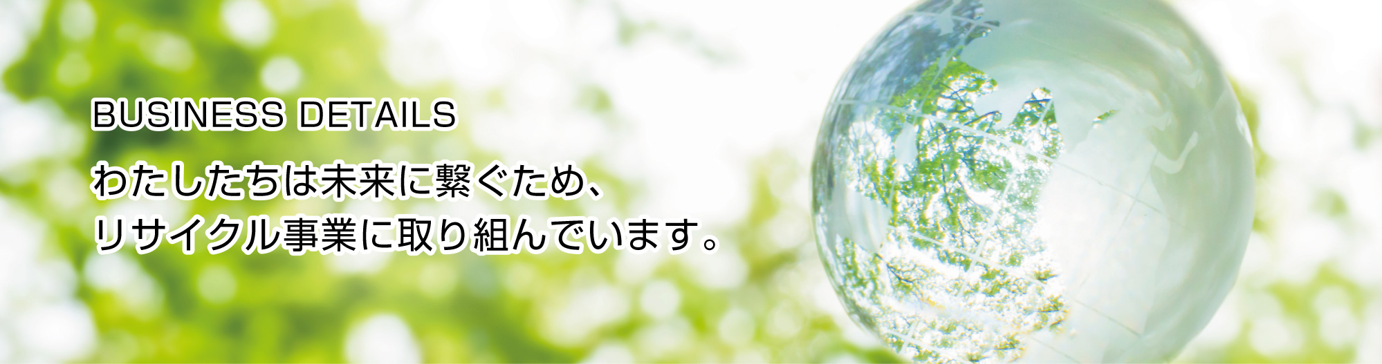 BUSINESS DETAILS 私達は未来につなぐため、リサイクル事業に取り組んでいます。